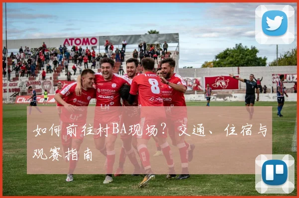 如何前往村BA现场?交通、住宿与观赛指南