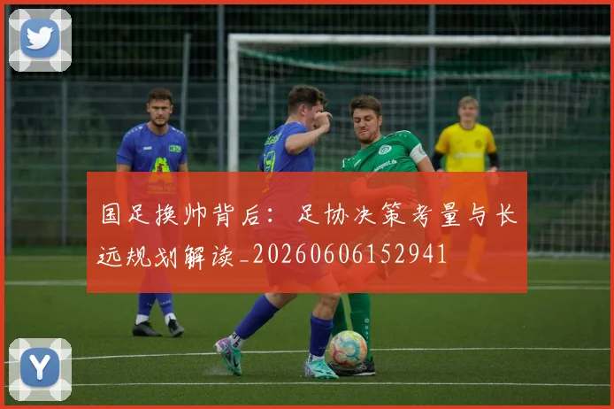 国足换帅背后:足协决策考量与长远规划解读_20260606152941