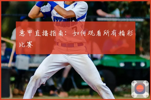 意甲直播指南：如何观看所有精彩比赛
