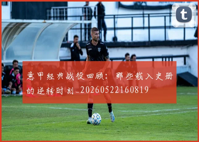 意甲经典战役回顾:那些载入史册的逆转时刻_20260522160819