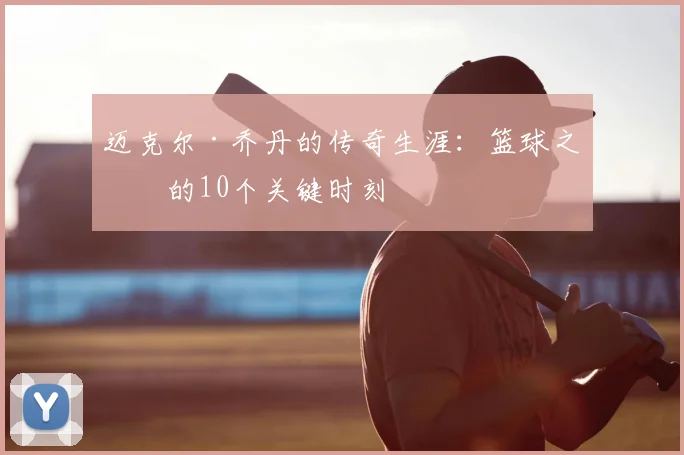 迈克尔·乔丹的传奇生涯:篮球之神的10个关键时刻